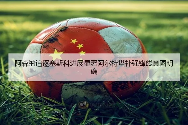 阿森纳追逐塞斯科进展显著阿尔特塔补强锋线意图明确