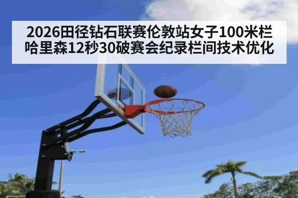 2026田径钻石联赛伦敦站女子100米栏哈里森12秒30破赛会纪录栏间技术优化