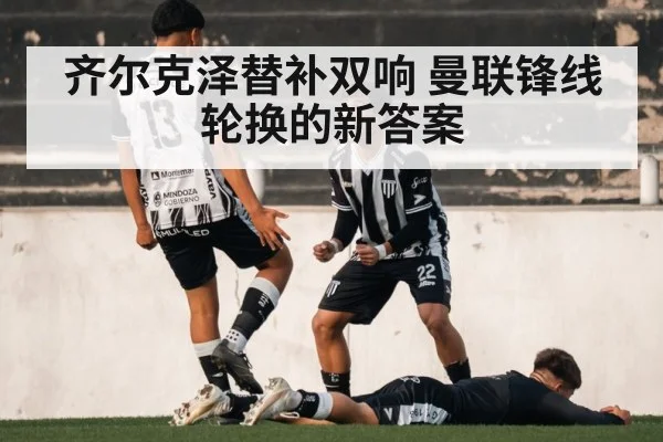 齐尔克泽替补双响 曼联锋线轮换的新答案