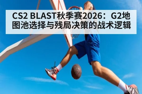 CS2 BLAST秋季赛2026:G2地图池选择与残局决策的战术逻辑