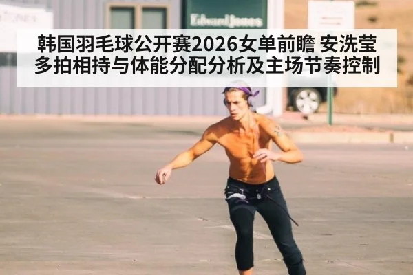 韩国羽毛球公开赛2026女单前瞻 安洗莹多拍相持与体能分配分析及主场节奏控制