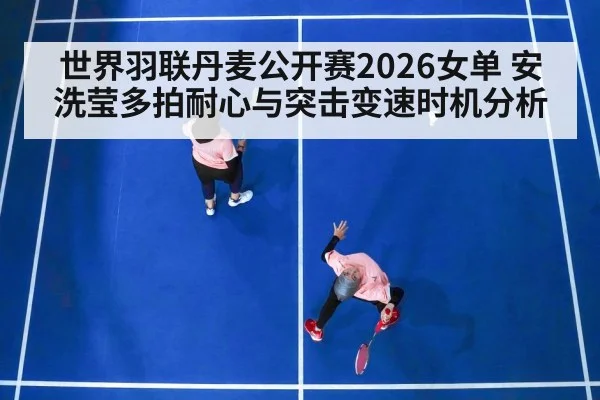 世界羽联丹麦公开赛2026女单 安洗莹多拍耐心与突击变速时机分析